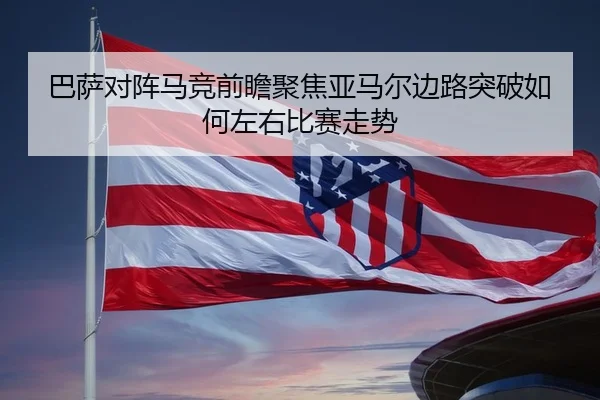 巴萨对阵马竞前瞻聚焦亚马尔边路突破如何左右比赛走势